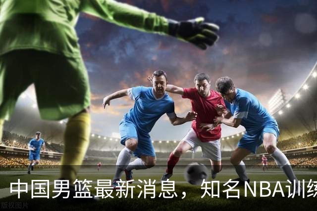 中国男篮最新消息，知名NBA训练师被气走，郭士强拒绝周琦纯臆想
